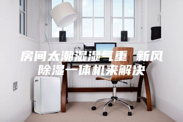 房間太潮濕濕氣重 新風(fēng)除濕一體機來解決