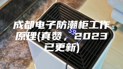 成都電子防潮柜工作原理(真贊，2023已更新)