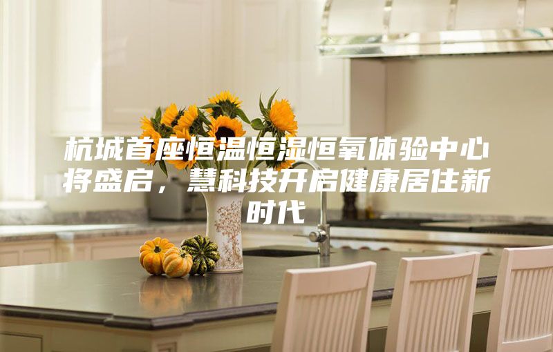 杭城首座恒溫恒濕恒氧體驗(yàn)中心將盛啟，慧科技開啟健康居住新時代