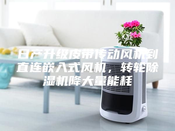 日產(chǎn)升級(jí)皮帶傳動(dòng)風(fēng)機(jī)到直連嵌入式風(fēng)機(jī)，轉(zhuǎn)輪除濕機(jī)降大量能耗
