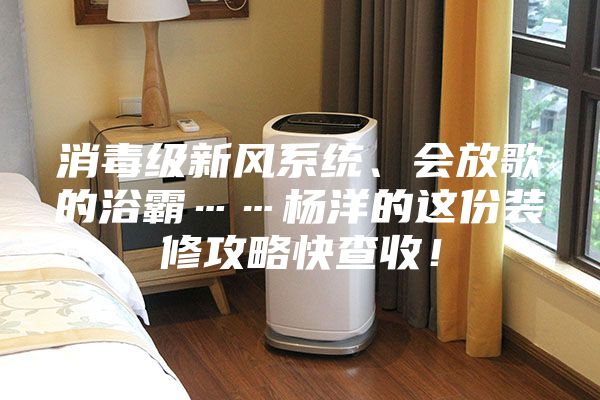 消毒級新風(fēng)系統(tǒng)、會(huì)放歌的浴霸……楊洋的這份裝修攻略快查收！